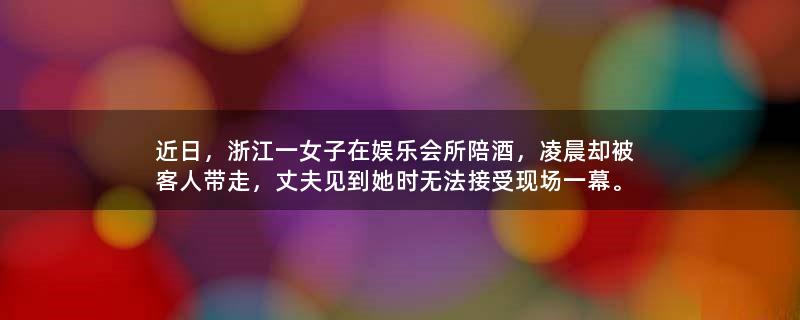 近日，浙江一女子在娱乐会所陪酒，凌晨却被客人带走，丈夫见到她时无法接受现场一幕。