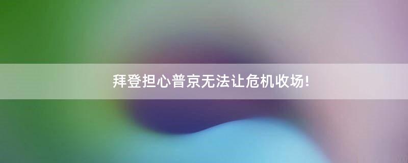 拜登担心普京无法让危机收场!